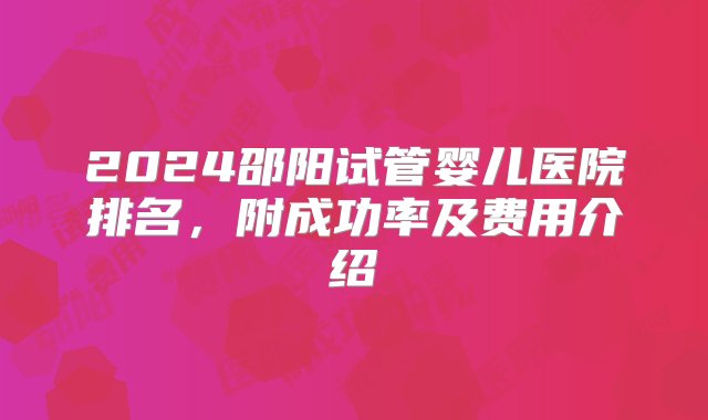 2024邵阳试管婴儿医院排名，附成功率及费用介绍