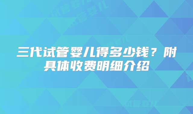 三代试管婴儿得多少钱？附具体收费明细介绍