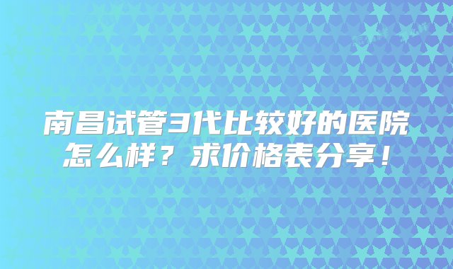 南昌试管3代比较好的医院怎么样？求价格表分享！