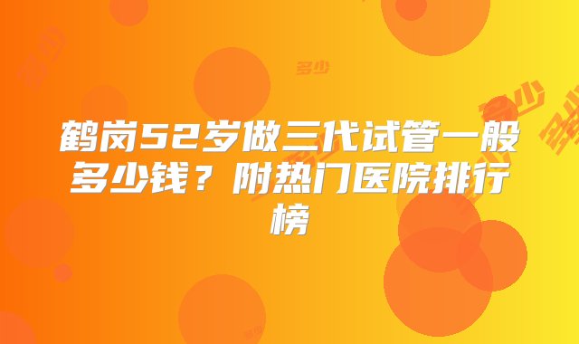 鹤岗52岁做三代试管一般多少钱？附热门医院排行榜