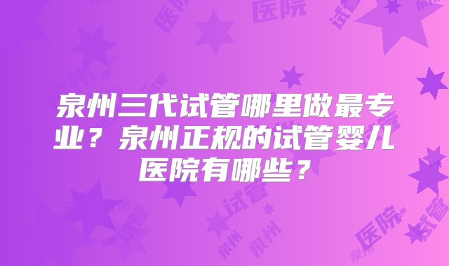 泉州三代试管哪里做最专业？泉州正规的试管婴儿医院有哪些？