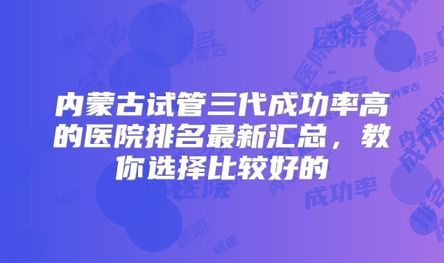 内蒙古试管三代成功率高的医院排名最新汇总，教你选择比较好的