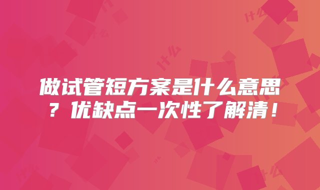 做试管短方案是什么意思？优缺点一次性了解清！