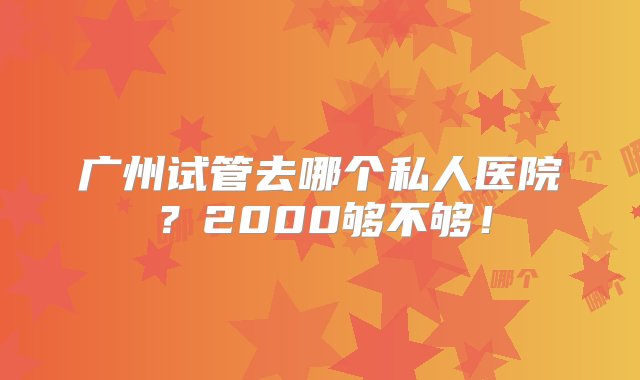 广州试管去哪个私人医院？2000够不够！