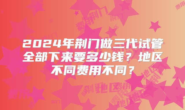 2024年荆门做三代试管全部下来要多少钱？地区不同费用不同？