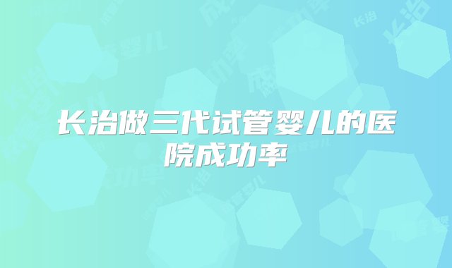 长治做三代试管婴儿的医院成功率