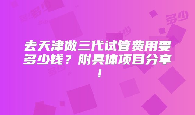 去天津做三代试管费用要多少钱？附具体项目分享！