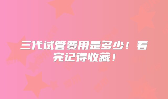 三代试管费用是多少！看完记得收藏！