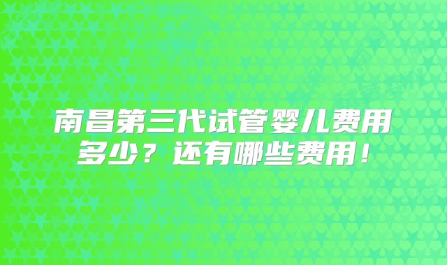 南昌第三代试管婴儿费用多少？还有哪些费用！