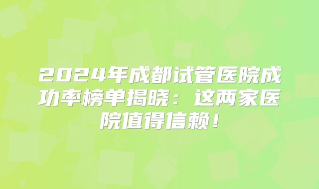 2024年成都试管医院成功率榜单揭晓：这两家医院值得信赖！