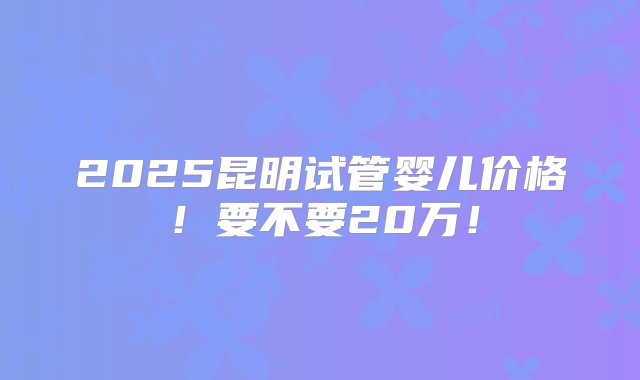 2025昆明试管婴儿价格！要不要20万！