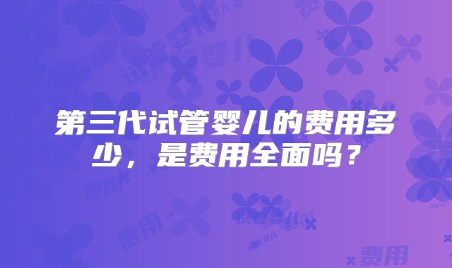 第三代试管婴儿的费用多少，是费用全面吗？