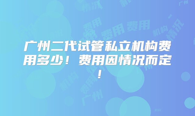 广州二代试管私立机构费用多少！费用因情况而定！