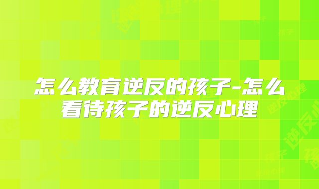 怎么教育逆反的孩子-怎么看待孩子的逆反心理