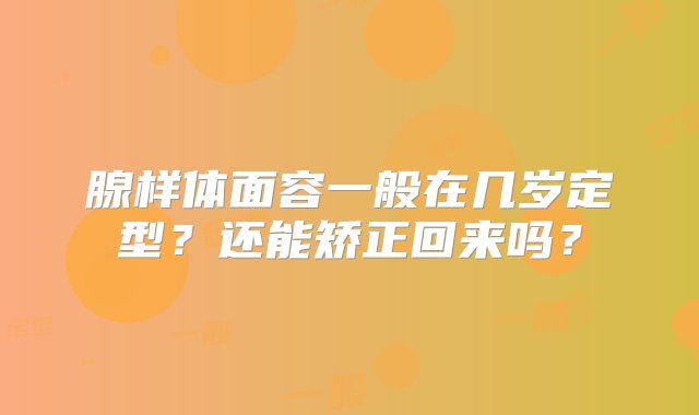 腺样体面容一般在几岁定型？还能矫正回来吗？