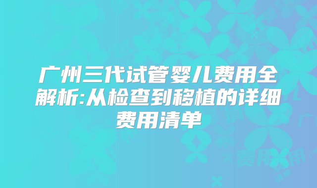 广州三代试管婴儿费用全解析:从检查到移植的详细费用清单