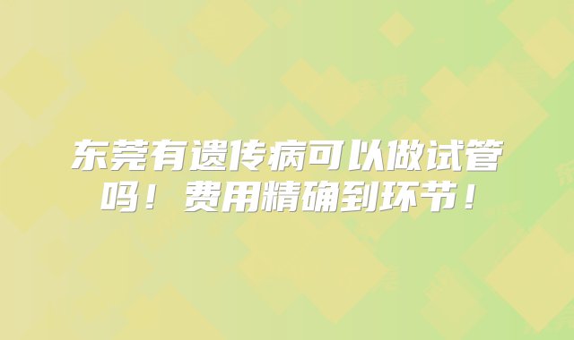 东莞有遗传病可以做试管吗！费用精确到环节！