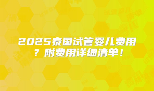 2025泰国试管婴儿费用？附费用详细清单！