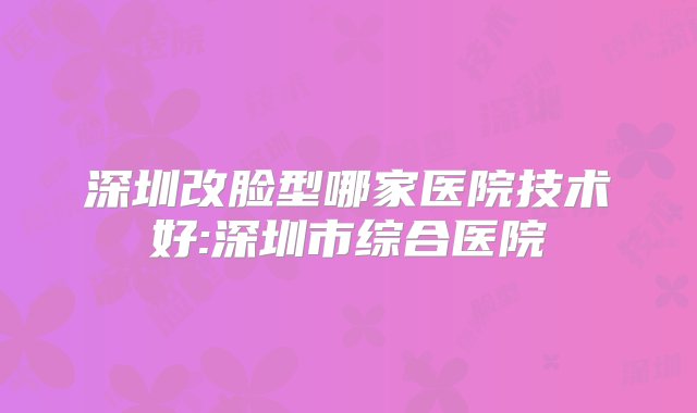 深圳改脸型哪家医院技术好:深圳市综合医院