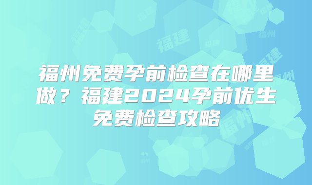 福州免费孕前检查在哪里做？福建2024孕前优生免费检查攻略