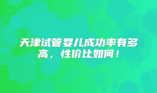 天津试管婴儿成功率有多高，性价比如何！