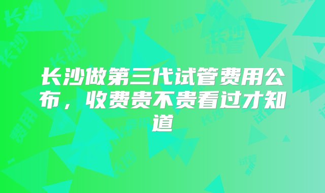 长沙做第三代试管费用公布，收费贵不贵看过才知道