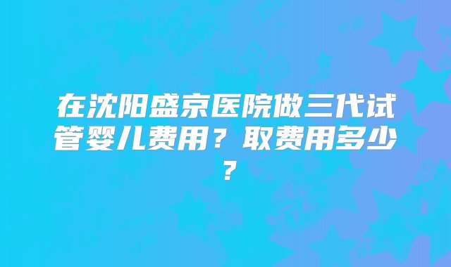 在沈阳盛京医院做三代试管婴儿费用？取费用多少？