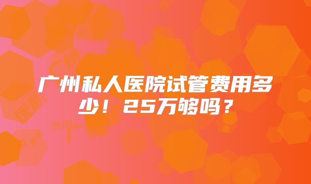 广州私人医院试管费用多少！25万够吗？