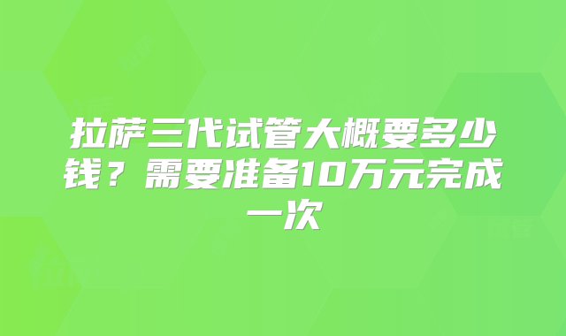 拉萨三代试管大概要多少钱？需要准备10万元完成一次