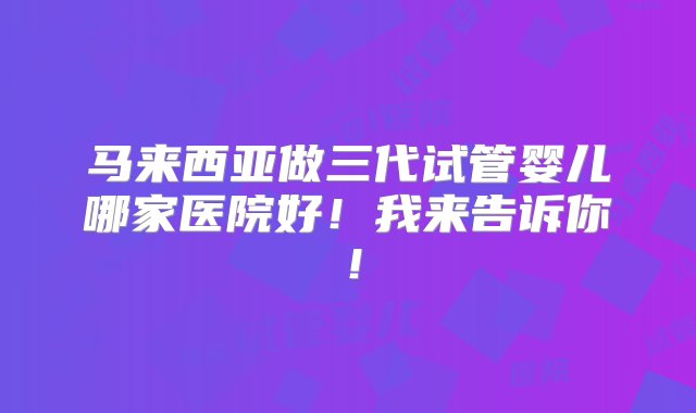 马来西亚做三代试管婴儿哪家医院好！我来告诉你！