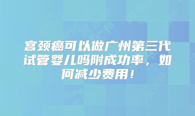 宫颈癌可以做广州第三代试管婴儿吗附成功率，如何减少费用！