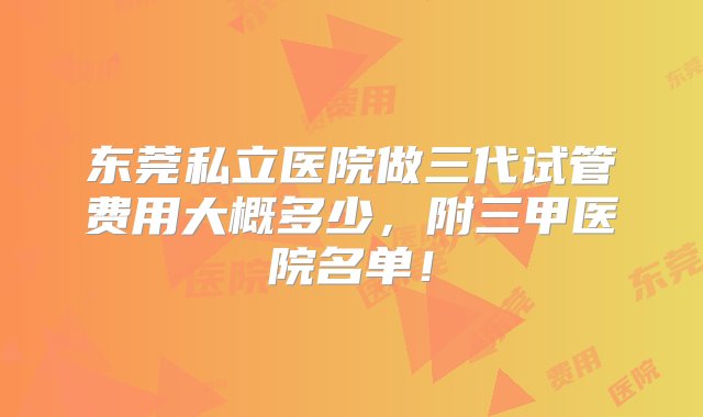 东莞私立医院做三代试管费用大概多少，附三甲医院名单！