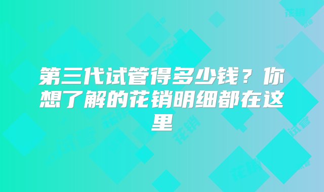 第三代试管得多少钱？你想了解的花销明细都在这里