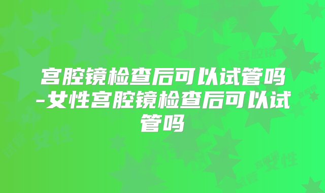 宫腔镜检查后可以试管吗-女性宫腔镜检查后可以试管吗