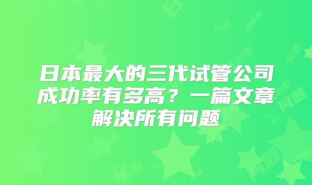 日本最大的三代试管公司成功率有多高？一篇文章解决所有问题