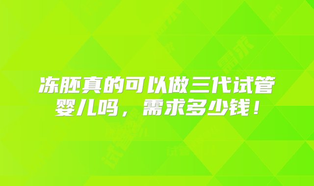 冻胚真的可以做三代试管婴儿吗，需求多少钱！