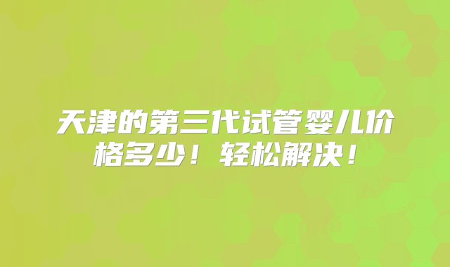 天津的第三代试管婴儿价格多少！轻松解决！