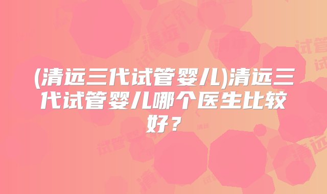 (清远三代试管婴儿)清远三代试管婴儿哪个医生比较好？