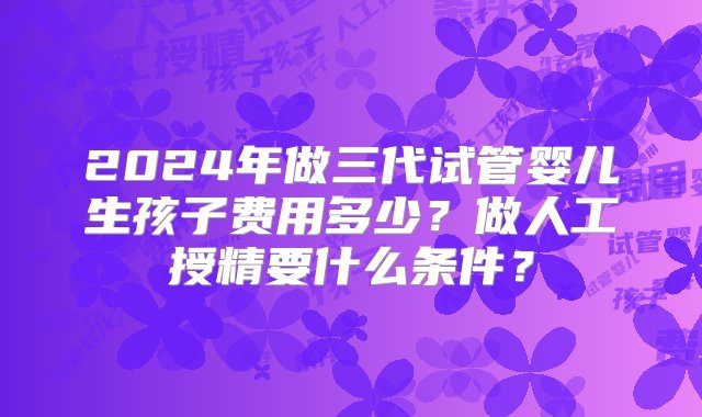 2024年做三代试管婴儿生孩子费用多少？做人工授精要什么条件？