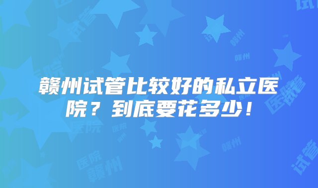 赣州试管比较好的私立医院？到底要花多少！