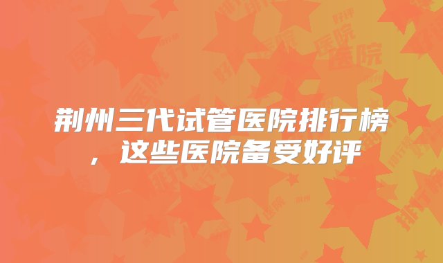 荆州三代试管医院排行榜，这些医院备受好评