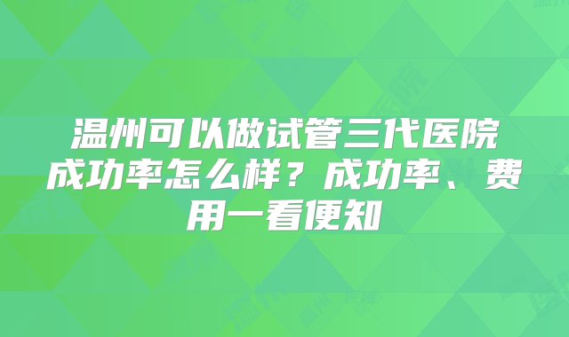 温州可以做试管三代医院成功率怎么样？成功率、费用一看便知