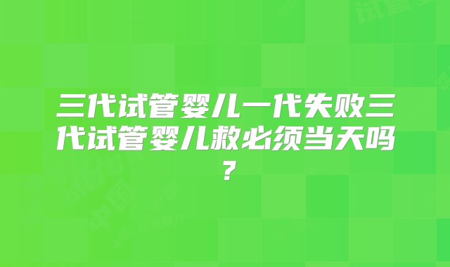 三代试管婴儿一代失败三代试管婴儿救必须当天吗？