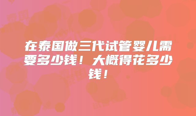 在泰国做三代试管婴儿需要多少钱！大概得花多少钱！