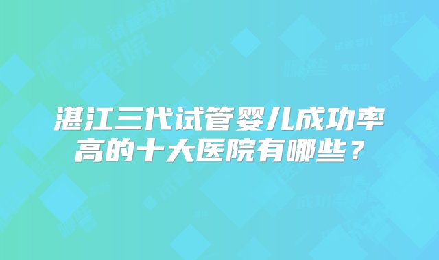 湛江三代试管婴儿成功率高的十大医院有哪些？