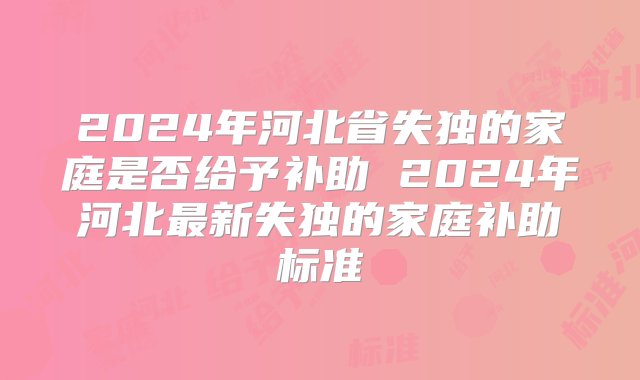 2024年河北省失独的家庭是否给予补助 2024年河北最新失独的家庭补助标准