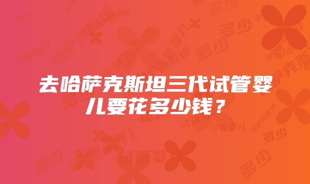 去哈萨克斯坦三代试管婴儿要花多少钱？