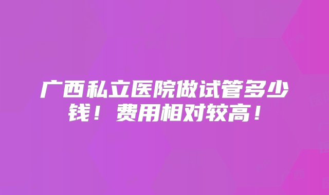 广西私立医院做试管多少钱！费用相对较高！