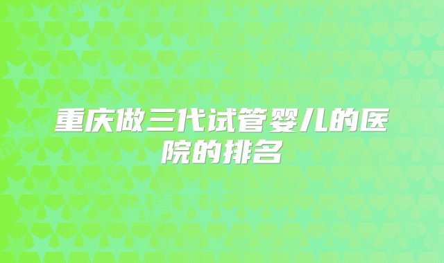 重庆做三代试管婴儿的医院的排名