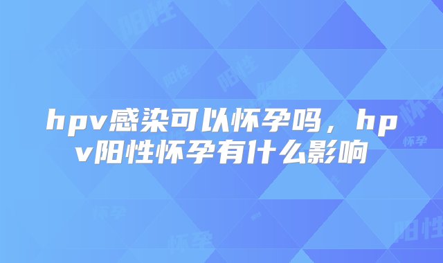 hpv感染可以怀孕吗，hpv阳性怀孕有什么影响